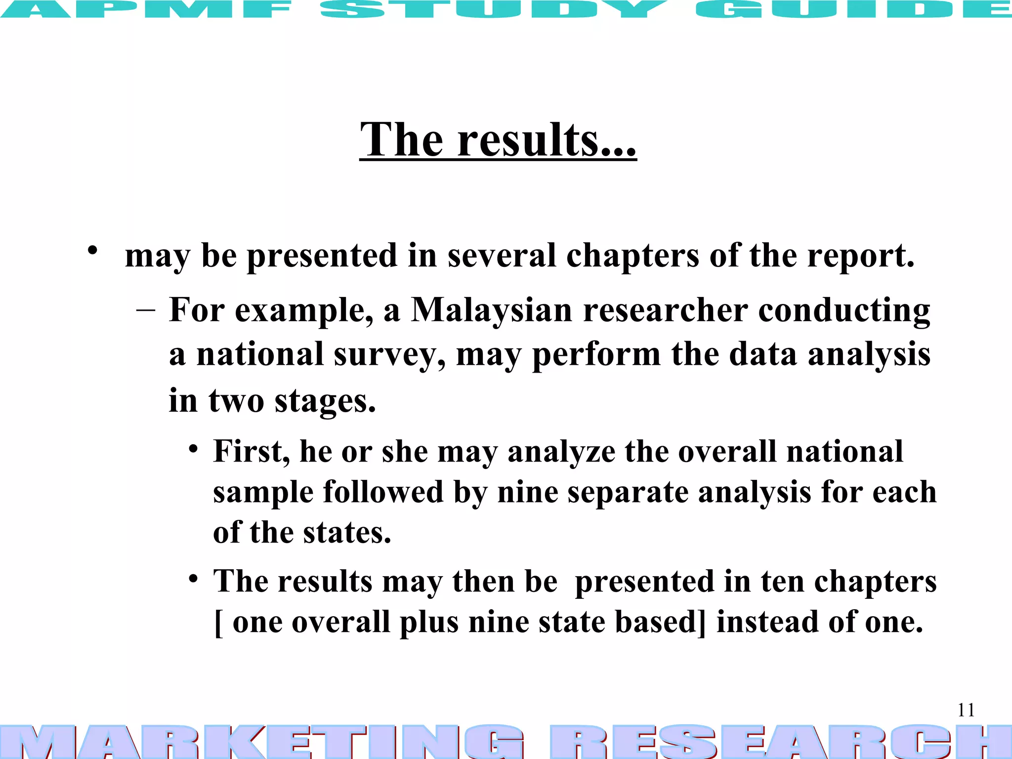 The results...   may be presented in several chapters of the report.   For example, a Malaysian researcher conducting a national survey, may perform the data analysis in two stages.   First, he or she may analyze the overall national sample followed by nine separate analysis for each of the states.  The results may then be  presented in ten chapters [ one overall plus nine state based] instead of one. 