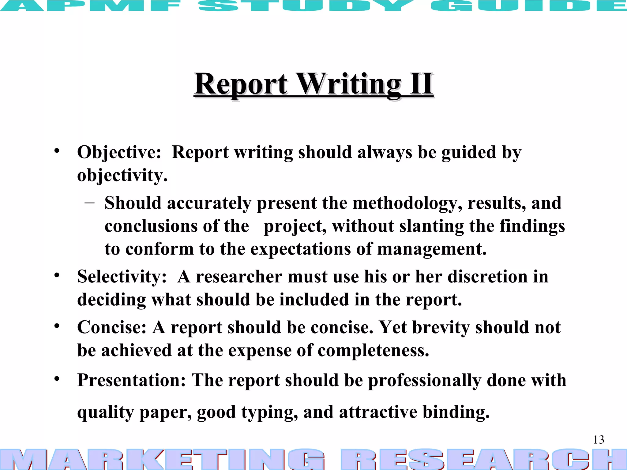 Report Writing II Objective:  Report writing should always be guided by objectivity.  Should accurately present the methodology, results, and conclusions of the  project, without slanting the findings to conform to the expectations of management.  Selectivity:  A researcher must use his or her discretion in deciding what should be included in the report.  Concise: A report should be concise. Yet brevity should not be achieved at the expense of completeness. Presentation: The report should be professionally done with quality paper, good typing, and attractive binding.   