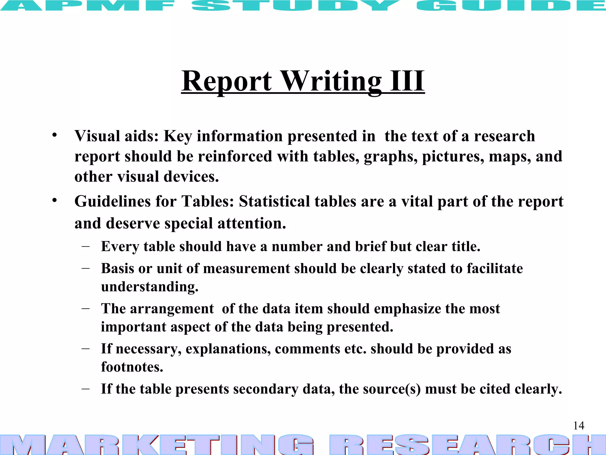 Report Writing III Visual aids: Key information presented in  the text of a research report should be reinforced with tables, graphs, pictures, maps, and other visual devices.  Guidelines for Tables: Statistical tables are a vital part of the report and deserve special attention.   Every table should have a number and brief but clear title.  Basis or unit of measurement should be clearly stated to facilitate understanding.  The arrangement  of the data item should emphasize the most important aspect of the data being presented.  If necessary, explanations, comments etc. should be provided as footnotes. If the table presents secondary data, the source(s) must be cited clearly. 