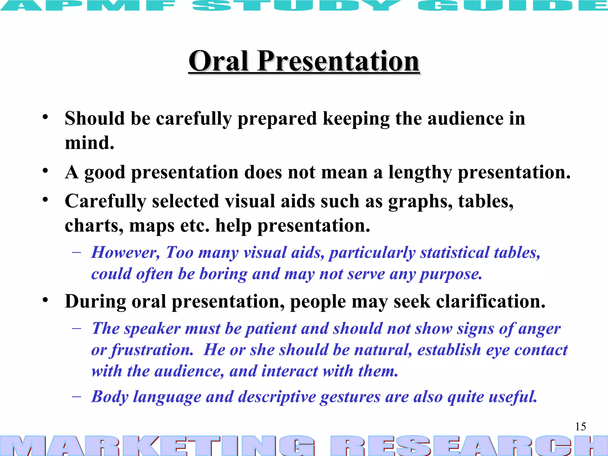 Oral Presentation Should be carefully prepared keeping the audience in mind.  A good presentation does not mean a lengthy presentation.  Carefully selected visual aids such as graphs, tables, charts, maps etc. help presentation.   However, Too many visual aids, particularly statistical tables,  could often be boring and may not serve any purpose. During oral presentation, people may seek clarification.   The speaker must be patient and should not show signs of anger or frustration.  He or she should be natural, establish eye contact with the audience, and interact with them.  Body language and descriptive gestures are also quite useful. 