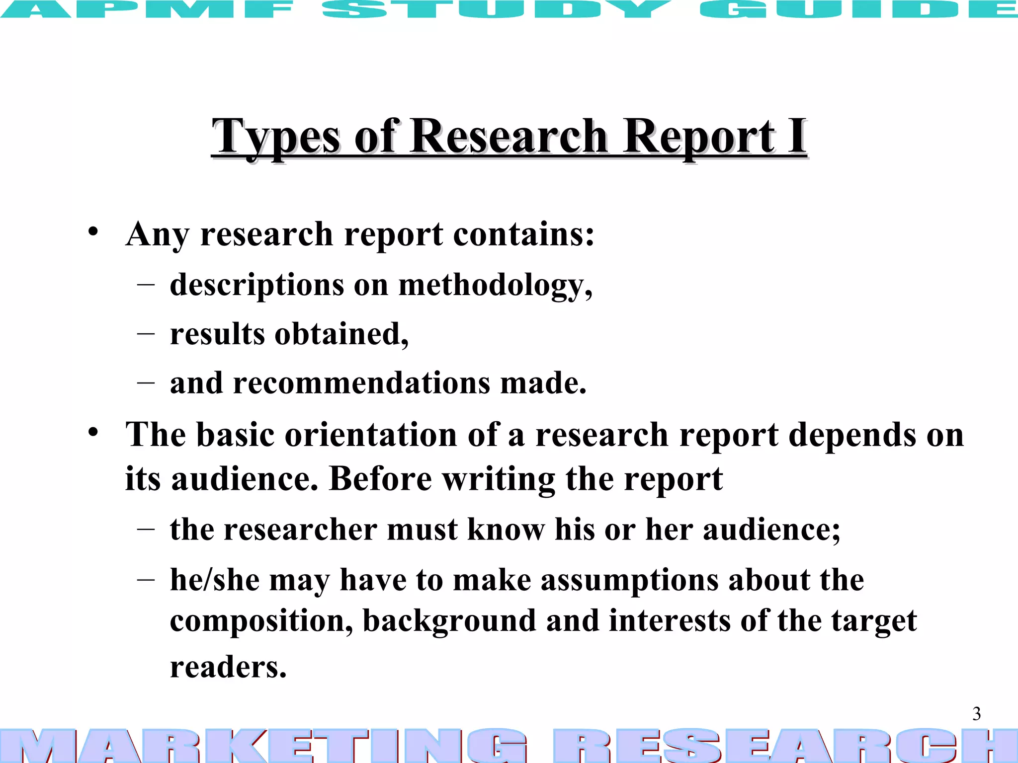 Types of Research Report I Any research report contains: descriptions on methodology,  results obtained, and recommendations made.  The basic orientation of a research report depends on its audience. Before writing the report the researcher must know his or her audience;  he/she may have to make assumptions about the composition, background and interests of the target readers.   
