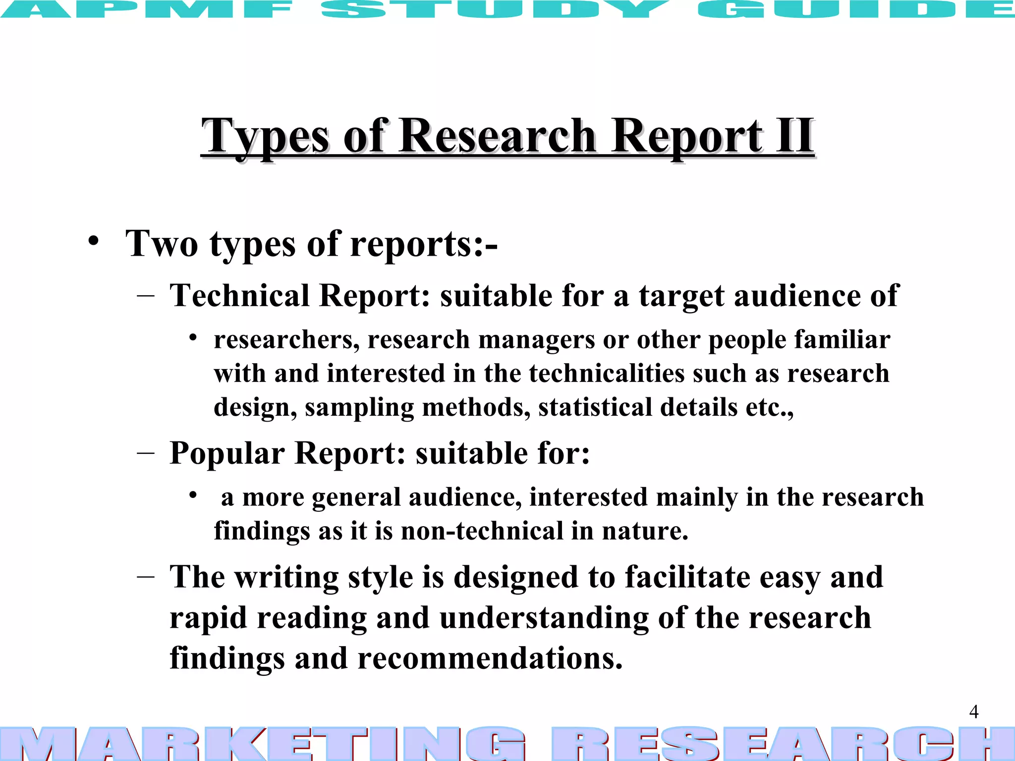 Types of Research Report II Two types of reports:- Technical Report: suitable for a target audience of researchers, research managers or other people familiar with and interested in the technicalities such as research design, sampling methods, statistical details etc.,  Popular Report: suitable for: a more general audience, interested mainly in the research findings as it is non-technical in nature. The writing style is designed to facilitate easy and rapid reading and understanding of the research findings and recommendations. 