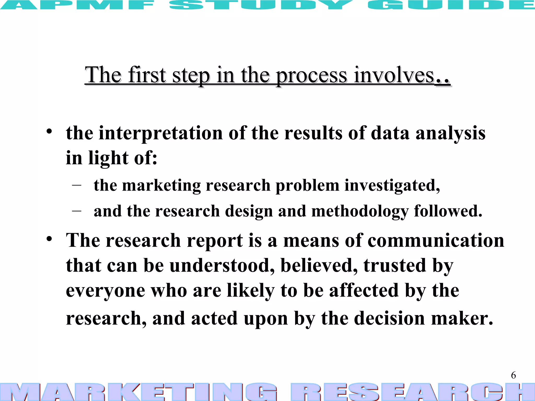 The first step in the process involves .. the interpretation of the results of data analysis in light of: the marketing research problem investigated, and the research design and methodology followed.  The research report is a means of communication that can be understood, believed, trusted by everyone who are likely to be affected by the research, and acted upon by the decision maker.   