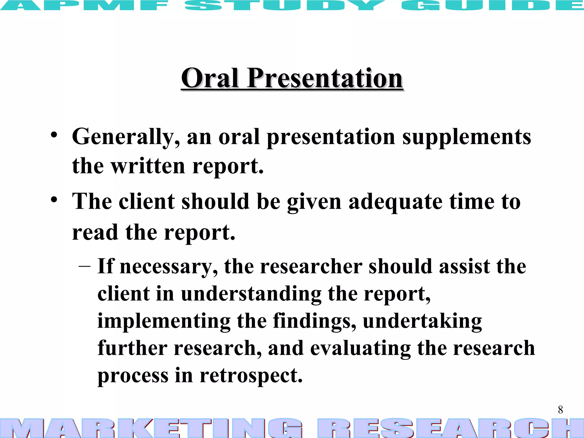 Oral Presentation Generally, an oral presentation supplements the written report.  The client should be given adequate time to read the report.   If necessary, the researcher should assist the client in understanding the report, implementing the findings, undertaking further research, and evaluating the research process in retrospect. 