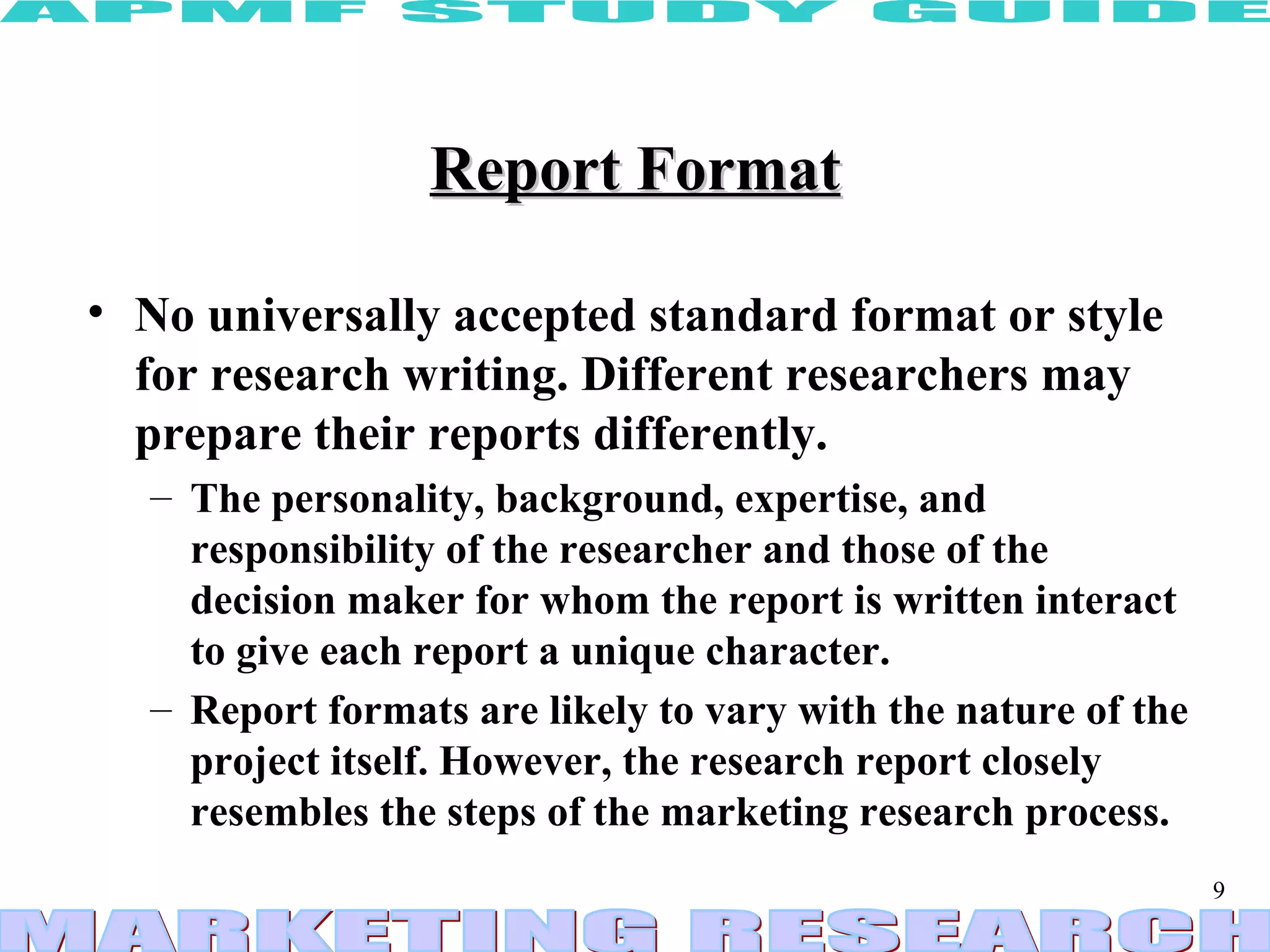 Report Format No universally accepted standard format or style for research writing. Different researchers may prepare their reports differently.  The personality, background, expertise, and responsibility of the researcher and those of the decision maker for whom the report is written interact to give each report a unique character.  Report formats are likely to vary with the nature of the project itself. However, the research report closely resembles the steps of the marketing research process.   