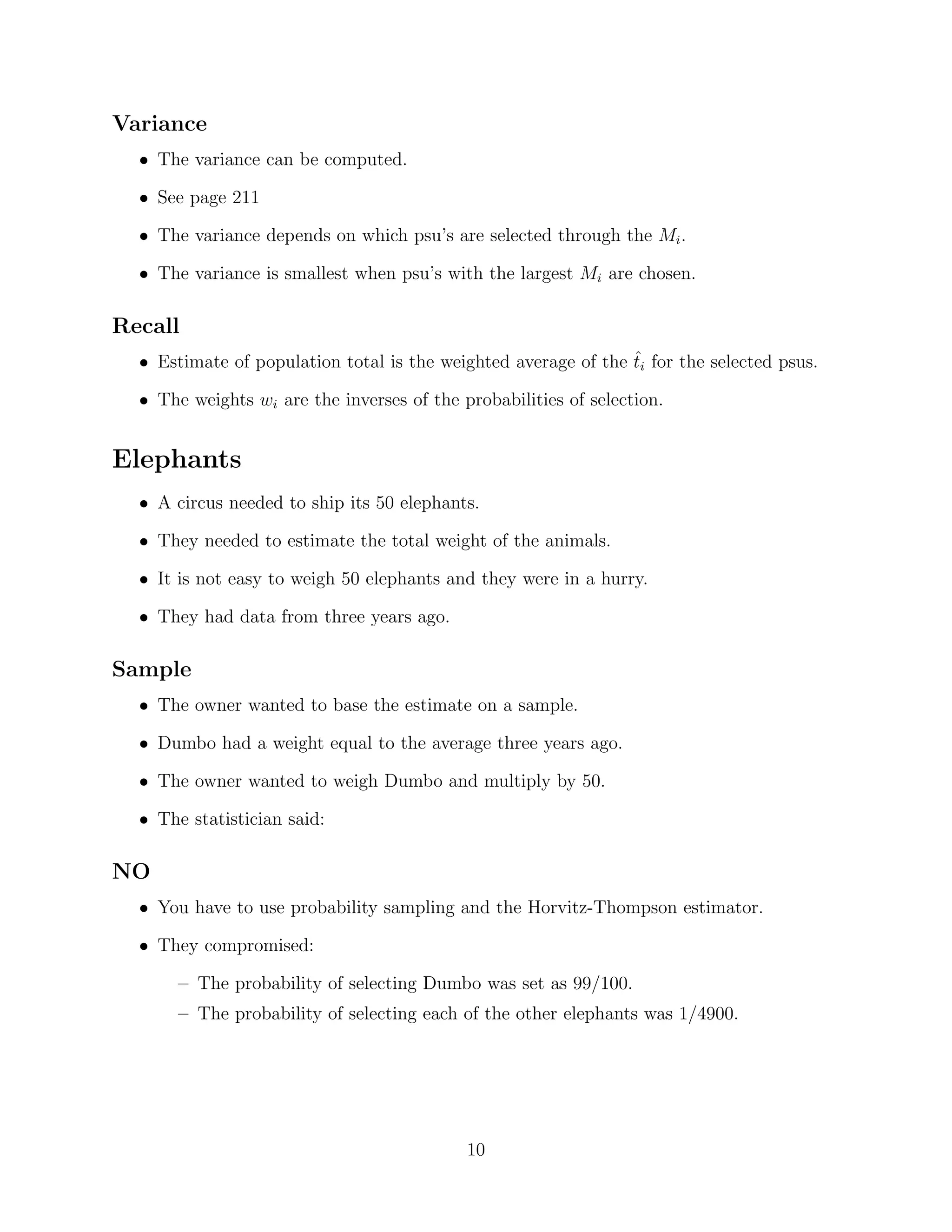 Variance
  • The variance can be computed.

  • See page 211

  • The variance depends on which psu’s are selected through the Mi .

  • The variance is smallest when psu’s with the largest Mi are chosen.

Recall
  • Estimate of population total is the weighted average of the ti for the selected psus.
                                                                ˆ

  • The weights wi are the inverses of the probabilities of selection.


Elephants
  • A circus needed to ship its 50 elephants.

  • They needed to estimate the total weight of the animals.

  • It is not easy to weigh 50 elephants and they were in a hurry.

  • They had data from three years ago.

Sample
  • The owner wanted to base the estimate on a sample.

  • Dumbo had a weight equal to the average three years ago.

  • The owner wanted to weigh Dumbo and multiply by 50.

  • The statistician said:

NO
  • You have to use probability sampling and the Horvitz-Thompson estimator.

  • They compromised:

       – The probability of selecting Dumbo was set as 99/100.
       – The probability of selecting each of the other elephants was 1/4900.




                                            10
 