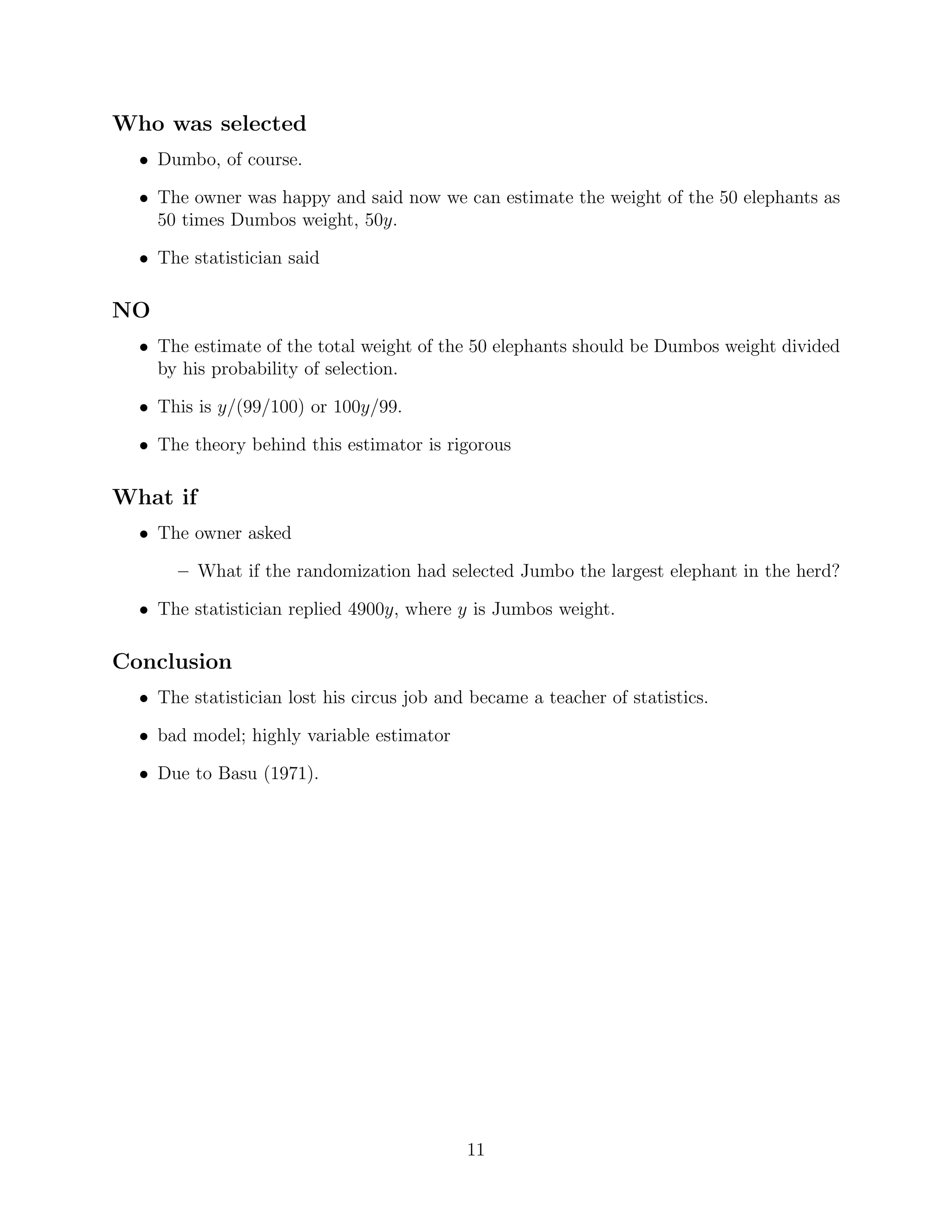 Who was selected
  • Dumbo, of course.

  • The owner was happy and said now we can estimate the weight of the 50 elephants as
    50 times Dumbos weight, 50y.

  • The statistician said

NO
  • The estimate of the total weight of the 50 elephants should be Dumbos weight divided
    by his probability of selection.

  • This is y/(99/100) or 100y/99.

  • The theory behind this estimator is rigorous

What if
  • The owner asked

       – What if the randomization had selected Jumbo the largest elephant in the herd?

  • The statistician replied 4900y, where y is Jumbos weight.

Conclusion
  • The statistician lost his circus job and became a teacher of statistics.

  • bad model; highly variable estimator

  • Due to Basu (1971).




                                            11
 