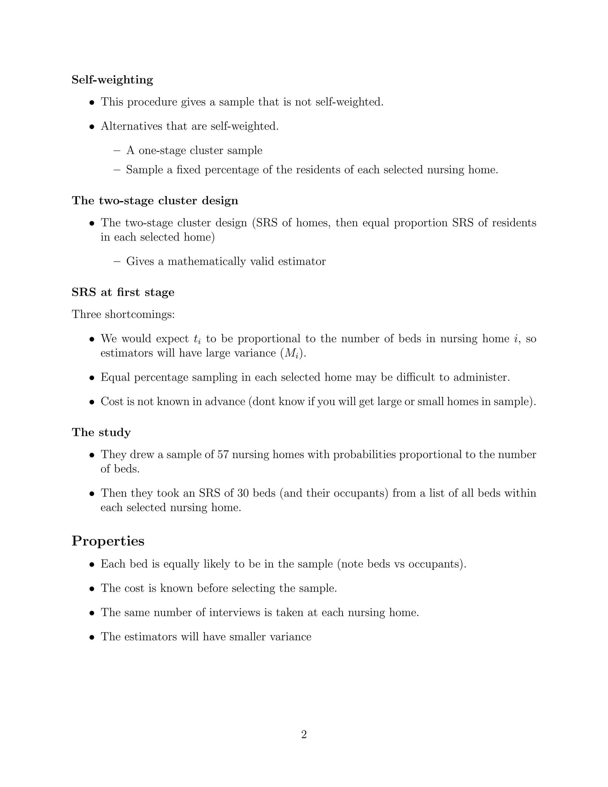 Self-weighting
   • This procedure gives a sample that is not self-weighted.

   • Alternatives that are self-weighted.

       – A one-stage cluster sample
       – Sample a ﬁxed percentage of the residents of each selected nursing home.

The two-stage cluster design
   • The two-stage cluster design (SRS of homes, then equal proportion SRS of residents
     in each selected home)

       – Gives a mathematically valid estimator

SRS at ﬁrst stage
Three shortcomings:

   • We would expect ti to be proportional to the number of beds in nursing home i, so
     estimators will have large variance (Mi ).

   • Equal percentage sampling in each selected home may be diﬃcult to administer.

   • Cost is not known in advance (dont know if you will get large or small homes in sample).

The study
   • They drew a sample of 57 nursing homes with probabilities proportional to the number
     of beds.

   • Then they took an SRS of 30 beds (and their occupants) from a list of all beds within
     each selected nursing home.

Properties
   • Each bed is equally likely to be in the sample (note beds vs occupants).

   • The cost is known before selecting the sample.

   • The same number of interviews is taken at each nursing home.

   • The estimators will have smaller variance




                                             2
 