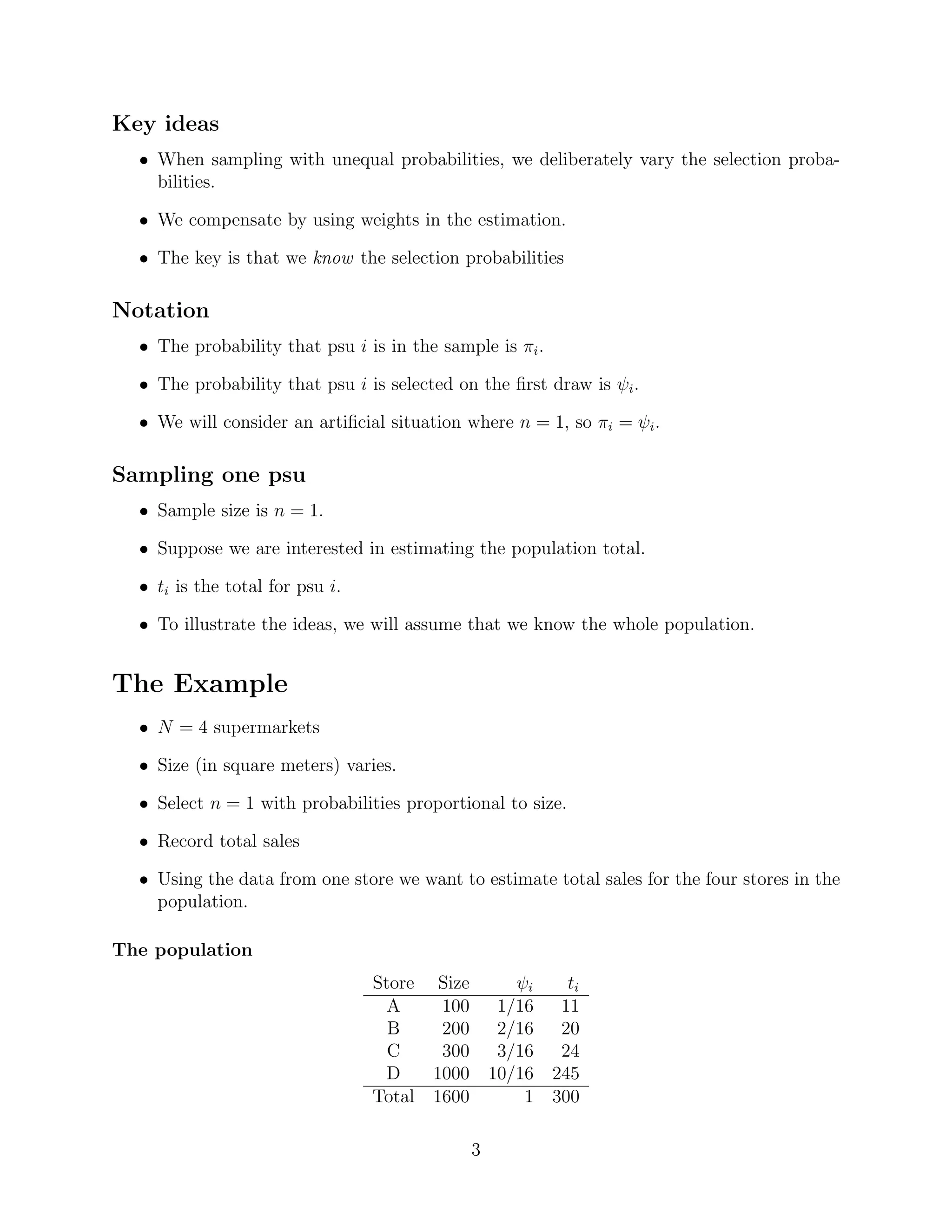Key ideas
  • When sampling with unequal probabilities, we deliberately vary the selection proba-
    bilities.

  • We compensate by using weights in the estimation.

  • The key is that we know the selection probabilities

Notation
  • The probability that psu i is in the sample is πi .

  • The probability that psu i is selected on the ﬁrst draw is ψi .

  • We will consider an artiﬁcial situation where n = 1, so πi = ψi .

Sampling one psu
  • Sample size is n = 1.

  • Suppose we are interested in estimating the population total.

  • ti is the total for psu i.

  • To illustrate the ideas, we will assume that we know the whole population.


The Example
  • N = 4 supermarkets

  • Size (in square meters) varies.

  • Select n = 1 with probabilities proportional to size.

  • Record total sales

  • Using the data from one store we want to estimate total sales for the four stores in the
    population.

The population
                                 Store    Size          ψi   ti
                                   A      100         1/16 11
                                   B      200         2/16 20
                                   C      300         3/16 24
                                   D     1000        10/16 245
                                 Total   1600            1 300

                                                 3
 