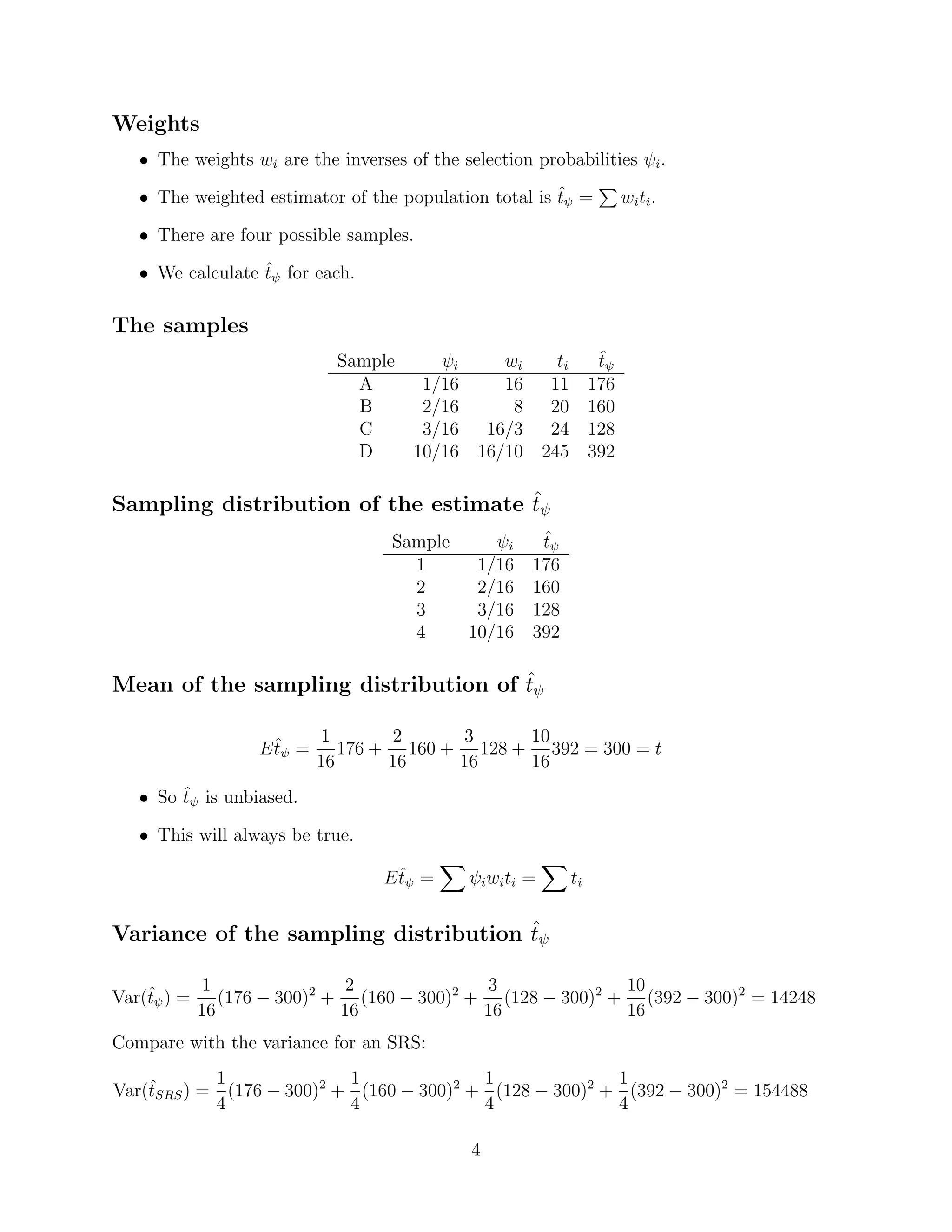 Weights
   • The weights wi are the inverses of the selection probabilities ψi .

   • The weighted estimator of the population total is tψ =
                                                       ˆ             wi ti .

   • There are four possible samples.

   • We calculate tψ for each.
                  ˆ


The samples
                              Sample    ψi        wi         ti ˆ
                                                                tψ
                                A     1/16        16        11 176
                                B     2/16         8        20 160
                                C     3/16      16/3        24 128
                                D    10/16     16/10       245 392

                                      ˆ
Sampling distribution of the estimate tψ
                                    Sample    ψi        ˆ
                                                        tψ
                                      1     1/16       176
                                      2     2/16       160
                                      3     3/16       128
                                      4    10/16       392

                                     ˆ
Mean of the sampling distribution of tψ

                     ˆ      1       2     3     10
                   E tψ =      176 + 160 + 128 + 392 = 300 = t
                            16      16    16    16
   • So tψ is unbiased.
        ˆ

   • This will always be true.

                                     ˆ
                                   E tψ =     ψi wi ti =     ti

                                      ˆ
Variance of the sampling distribution tψ

             1                2              3              10
    ˆ
Var(tψ ) =      (176 − 300)2 + (160 − 300)2 + (128 − 300)2 + (392 − 300)2 = 14248
             16               16             16             16
Compare with the variance for an SRS:
            1              1              1              1
Var(tSRS ) = (176 − 300)2 + (160 − 300)2 + (128 − 300)2 + (392 − 300)2 = 154488
    ˆ
            4              4              4              4

                                              4
 
