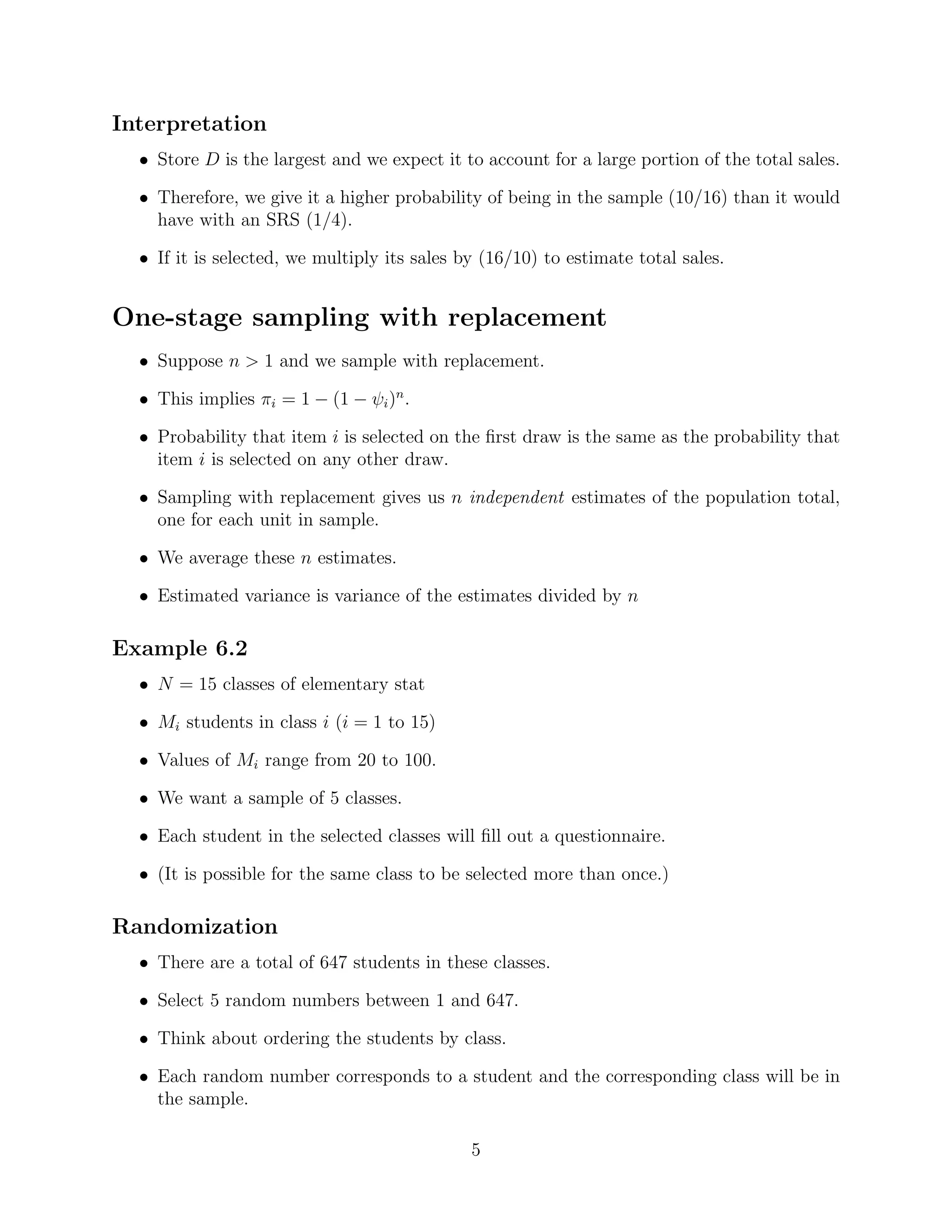 Interpretation
  • Store D is the largest and we expect it to account for a large portion of the total sales.

  • Therefore, we give it a higher probability of being in the sample (10/16) than it would
    have with an SRS (1/4).

  • If it is selected, we multiply its sales by (16/10) to estimate total sales.


One-stage sampling with replacement
  • Suppose n > 1 and we sample with replacement.

  • This implies πi = 1 − (1 − ψi )n .

  • Probability that item i is selected on the ﬁrst draw is the same as the probability that
    item i is selected on any other draw.

  • Sampling with replacement gives us n independent estimates of the population total,
    one for each unit in sample.

  • We average these n estimates.

  • Estimated variance is variance of the estimates divided by n

Example 6.2
  • N = 15 classes of elementary stat

  • Mi students in class i (i = 1 to 15)

  • Values of Mi range from 20 to 100.

  • We want a sample of 5 classes.

  • Each student in the selected classes will ﬁll out a questionnaire.

  • (It is possible for the same class to be selected more than once.)

Randomization
  • There are a total of 647 students in these classes.

  • Select 5 random numbers between 1 and 647.

  • Think about ordering the students by class.

  • Each random number corresponds to a student and the corresponding class will be in
    the sample.

                                              5
 