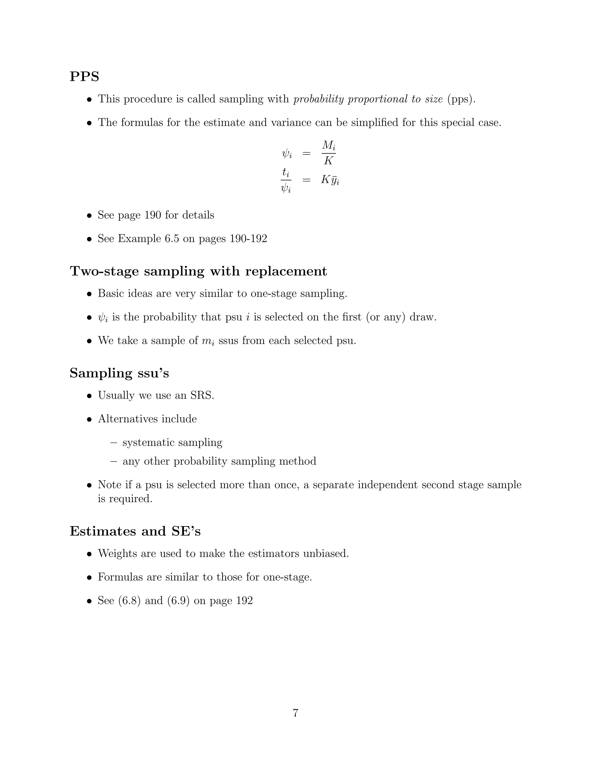 PPS
  • This procedure is called sampling with probability proportional to size (pps).

  • The formulas for the estimate and variance can be simpliﬁed for this special case.
                                                   Mi
                                          ψi =
                                                   K
                                          ti
                                             = K yi
                                                 ¯
                                          ψi

  • See page 190 for details

  • See Example 6.5 on pages 190-192

Two-stage sampling with replacement
  • Basic ideas are very similar to one-stage sampling.

  • ψi is the probability that psu i is selected on the ﬁrst (or any) draw.

  • We take a sample of mi ssus from each selected psu.

Sampling ssu’s
  • Usually we use an SRS.

  • Alternatives include

       – systematic sampling
       – any other probability sampling method

  • Note if a psu is selected more than once, a separate independent second stage sample
    is required.

Estimates and SE’s
  • Weights are used to make the estimators unbiased.

  • Formulas are similar to those for one-stage.

  • See (6.8) and (6.9) on page 192




                                            7
 