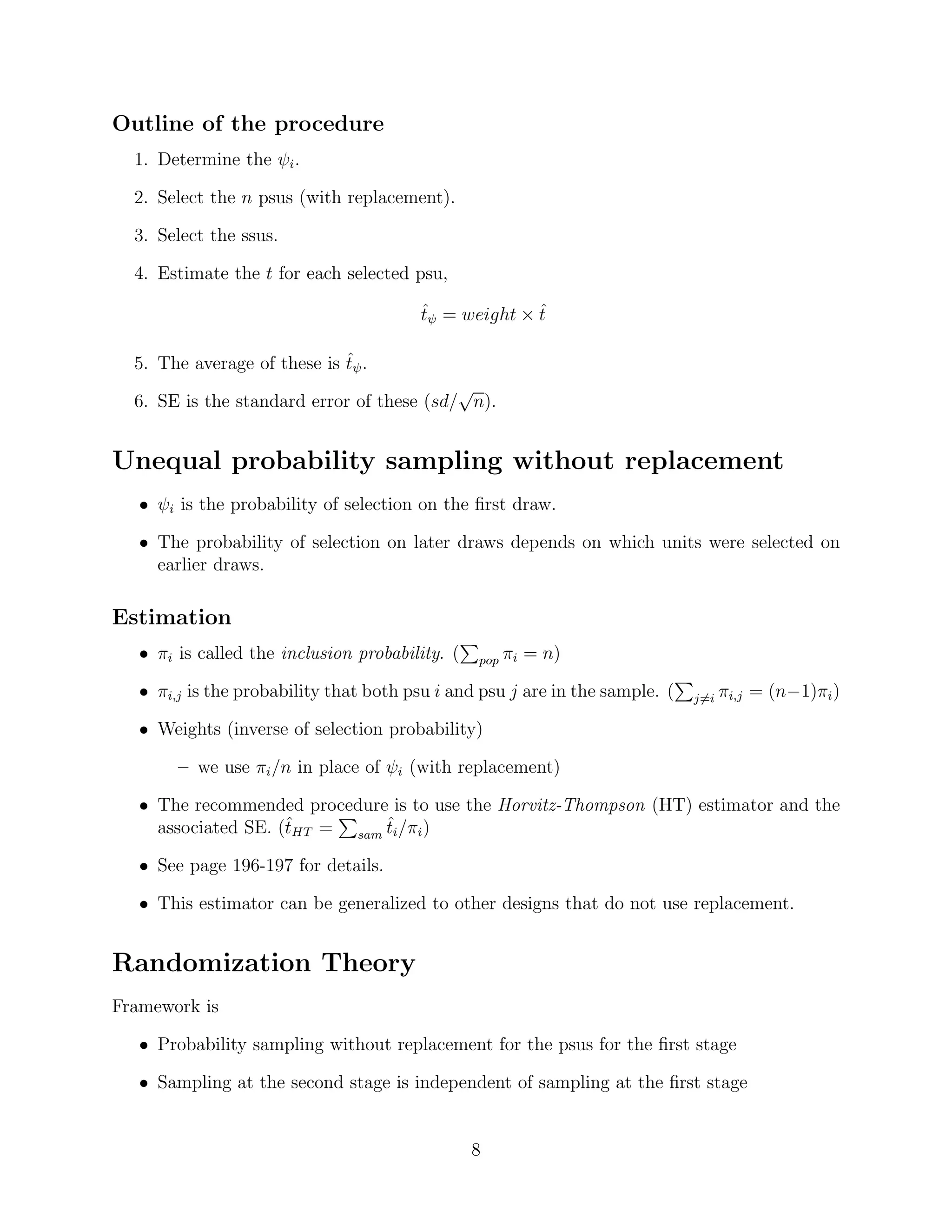 Outline of the procedure
  1. Determine the ψi .

  2. Select the n psus (with replacement).

  3. Select the ssus.

  4. Estimate the t for each selected psu,

                                        tψ = weight × t
                                        ˆ             ˆ

                             ˆ
  5. The average of these is tψ .
                                           √
  6. SE is the standard error of these (sd/ n).


Unequal probability sampling without replacement
   • ψi is the probability of selection on the ﬁrst draw.

   • The probability of selection on later draws depends on which units were selected on
     earlier draws.

Estimation
   • πi is called the inclusion probability. (   pop   πi = n)

   • πi,j is the probability that both psu i and psu j are in the sample. (   j=i   πi,j = (n−1)πi )

   • Weights (inverse of selection probability)

        – we use πi /n in place of ψi (with replacement)

   • The recommended procedure is to use the Horvitz-Thompson (HT) estimator and the
                     ˆ         ˆ
     associated SE. (tHT = sam ti /πi )

   • See page 196-197 for details.

   • This estimator can be generalized to other designs that do not use replacement.


Randomization Theory
Framework is

   • Probability sampling without replacement for the psus for the ﬁrst stage

   • Sampling at the second stage is independent of sampling at the ﬁrst stage


                                                 8
 