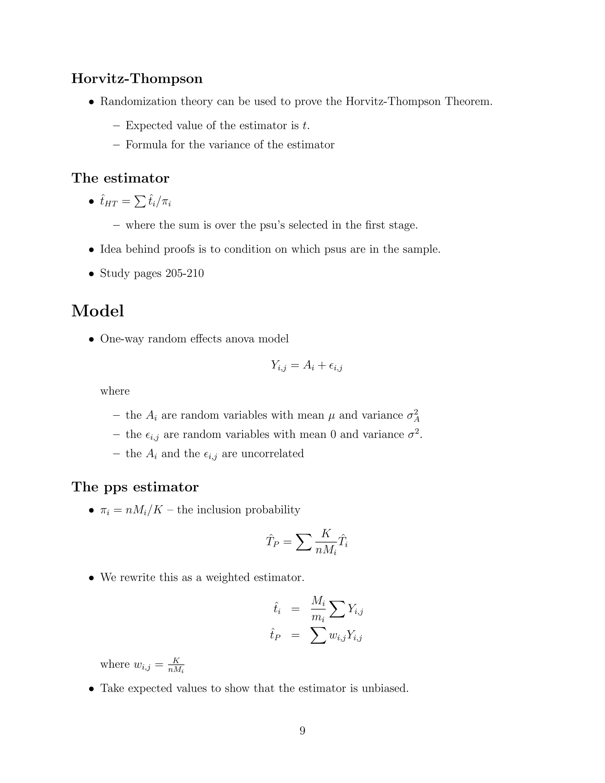 Horvitz-Thompson
  • Randomization theory can be used to prove the Horvitz-Thompson Theorem.

      – Expected value of the estimator is t.
      – Formula for the variance of the estimator

The estimator
  • tHT =
    ˆ         ˆ
              ti /πi

      – where the sum is over the psu’s selected in the ﬁrst stage.

  • Idea behind proofs is to condition on which psus are in the sample.

  • Study pages 205-210


Model
  • One-way random eﬀects anova model

                                           Yi,j = Ai +   i,j


    where
                                                              2
      – the Ai are random variables with mean µ and variance σA
      – the   i,j   are random variables with mean 0 and variance σ 2 .
      – the Ai and the      i,j   are uncorrelated

The pps estimator
  • πi = nMi /K – the inclusion probability

                                          ˆ           K ˆ
                                          TP =           Ti
                                                     nMi

  • We rewrite this as a weighted estimator.

                                            ˆ    Mi
                                            ti =         Yi,j
                                                 mi
                                           ˆ
                                           tP =     wi,j Yi,j

                     K
    where wi,j =    nMi

  • Take expected values to show that the estimator is unbiased.


                                                 9
 