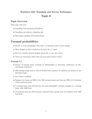 Statistics 522: Sampling and Survey Techniques
                                        Topic 6

Topic Overview
This topic will cover

   • Sampling with unequal probabilities

   • Sampling one primary sampling unit

   • One-stage sampling with replacement


Unequal probabilities
   • Recall πi is the probability that unit i is selected as part of the sample.

   • Most designs we have studied so far have the πi equal.

   • Now we consider general designs where the πi can vary with i.

   • There are situations where this can give much better results.

Example 6.1
   • Survey of nursing home residents in Philadelphia to determine preferences on life-
     sustaining treatments

   • 294 nursing homes with a total of 37,652 beds (number of residents not known at the
     planning stage)

   • Use cluster sampling

   • Suppose we choose an SRS of the 294 nursing homes and then an SRS of 10 residents
     of each selected home.

   • A nursing home with 20 beds has the same probability of being sampled as a nursing
     home with 1000 beds.

   • 10 residents from the 20 bed home represent fewer people than 10 residents from 1000
     bed home.




                                              1
 