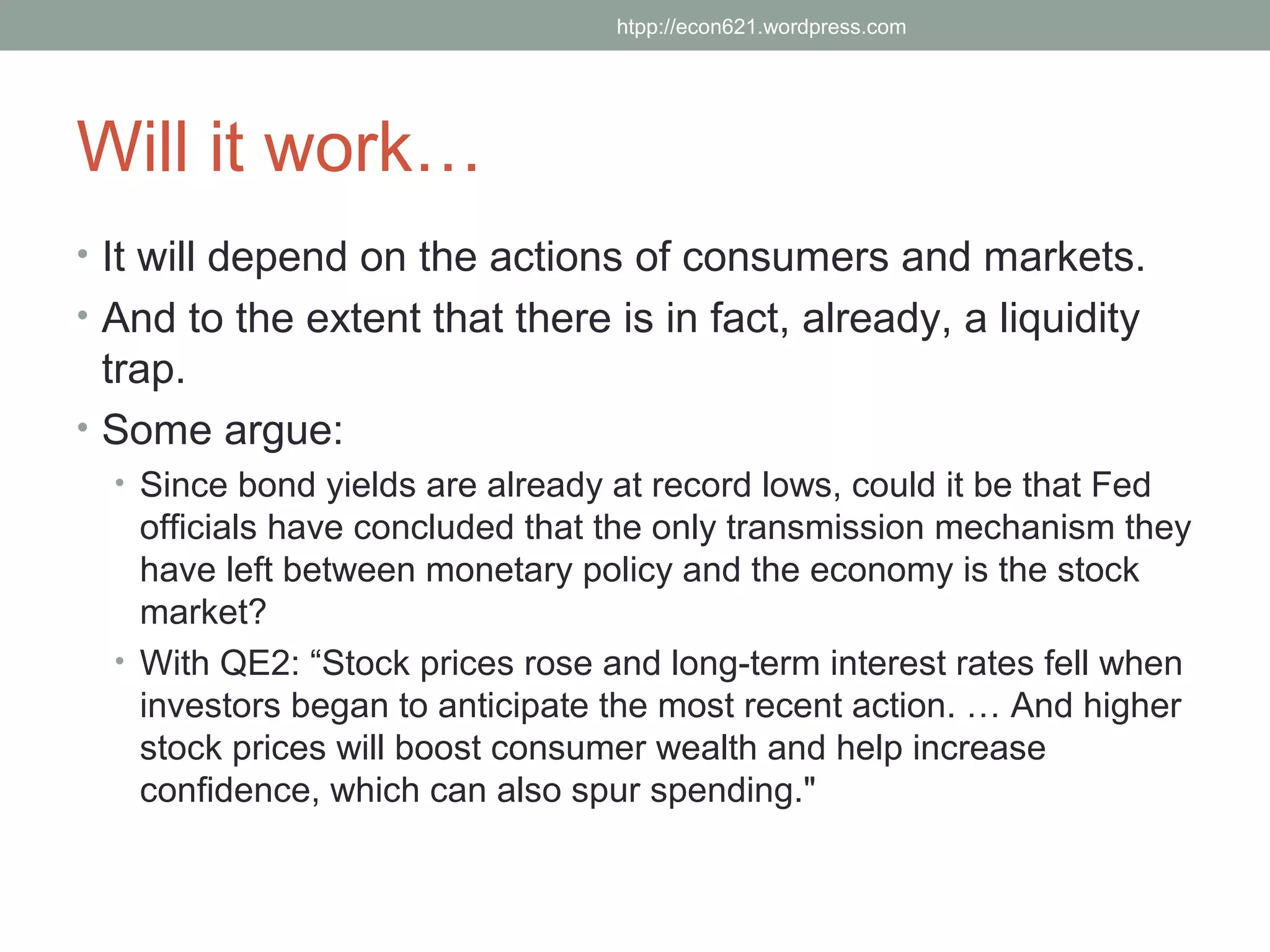 htpp://econ621.wordpress.com




Will it work…
• It will depend on the actions of consumers and markets.
• And to the extent that there is in fact, already, a liquidity
  trap.
• Some argue:
  • Since bond yields are already at record lows, could it be that Fed
    officials have concluded that the only transmission mechanism they
    have left between monetary policy and the economy is the stock
    market?
  • With QE2: “Stock prices rose and long-term interest rates fell when
    investors began to anticipate the most recent action. … And higher
    stock prices will boost consumer wealth and help increase
    confidence, which can also spur spending."
 