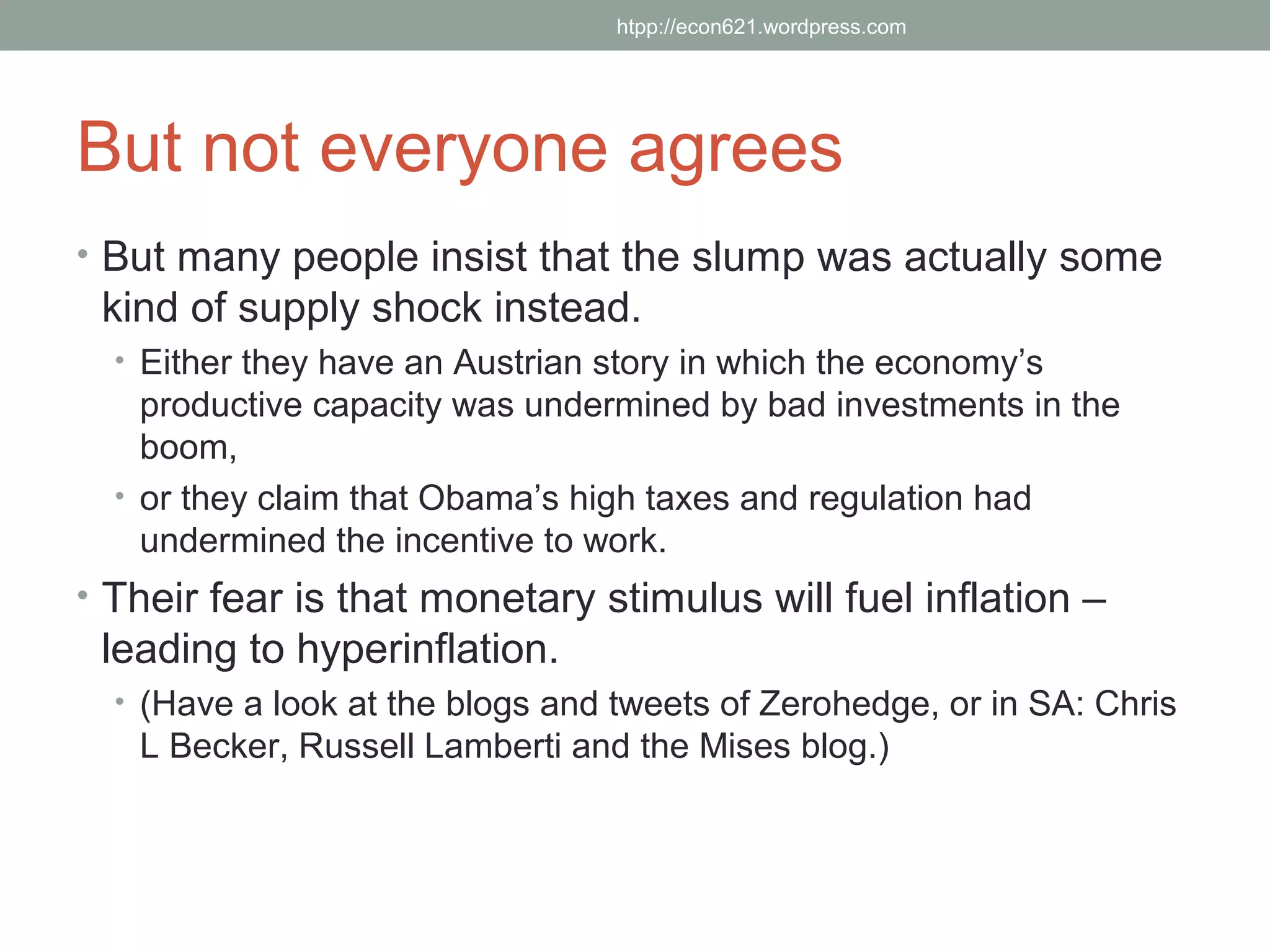 htpp://econ621.wordpress.com




But not everyone agrees
• But many people insist that the slump was actually some
 kind of supply shock instead.
  • Either they have an Austrian story in which the economy’s
    productive capacity was undermined by bad investments in the
    boom,
  • or they claim that Obama’s high taxes and regulation had
    undermined the incentive to work.
• Their fear is that monetary stimulus will fuel inflation –
 leading to hyperinflation.
  • (Have a look at the blogs and tweets of Zerohedge, or in SA: Chris
   L Becker, Russell Lamberti and the Mises blog.)
 