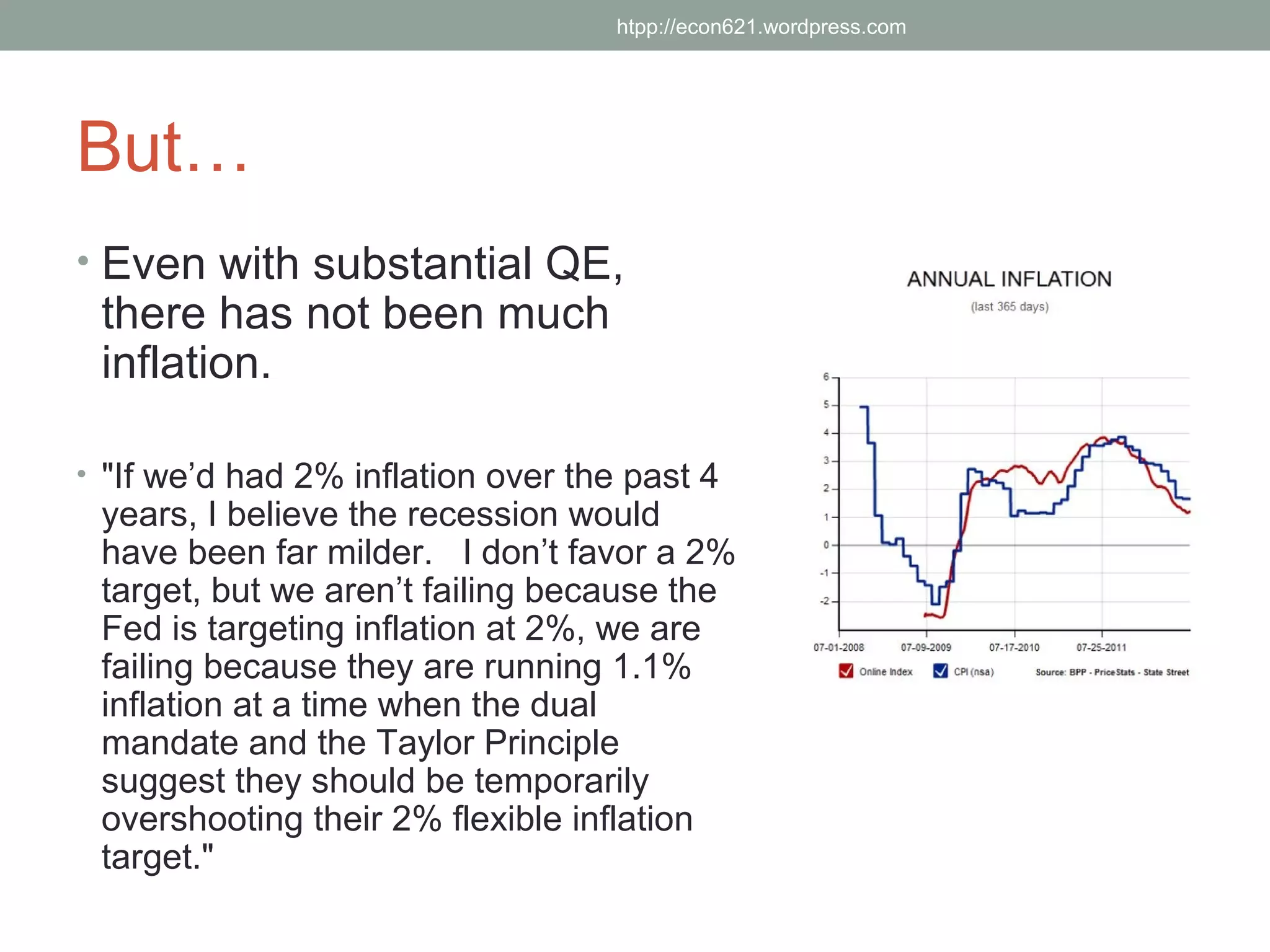 htpp://econ621.wordpress.com




But…
• Even with substantial QE,
 there has not been much
 inflation.

• "If we’d had 2% inflation over the past 4
 years, I believe the recession would
 have been far milder. I don’t favor a 2%
 target, but we aren’t failing because the
 Fed is targeting inflation at 2%, we are
 failing because they are running 1.1%
 inflation at a time when the dual
 mandate and the Taylor Principle
 suggest they should be temporarily
 overshooting their 2% flexible inflation
 target."
 