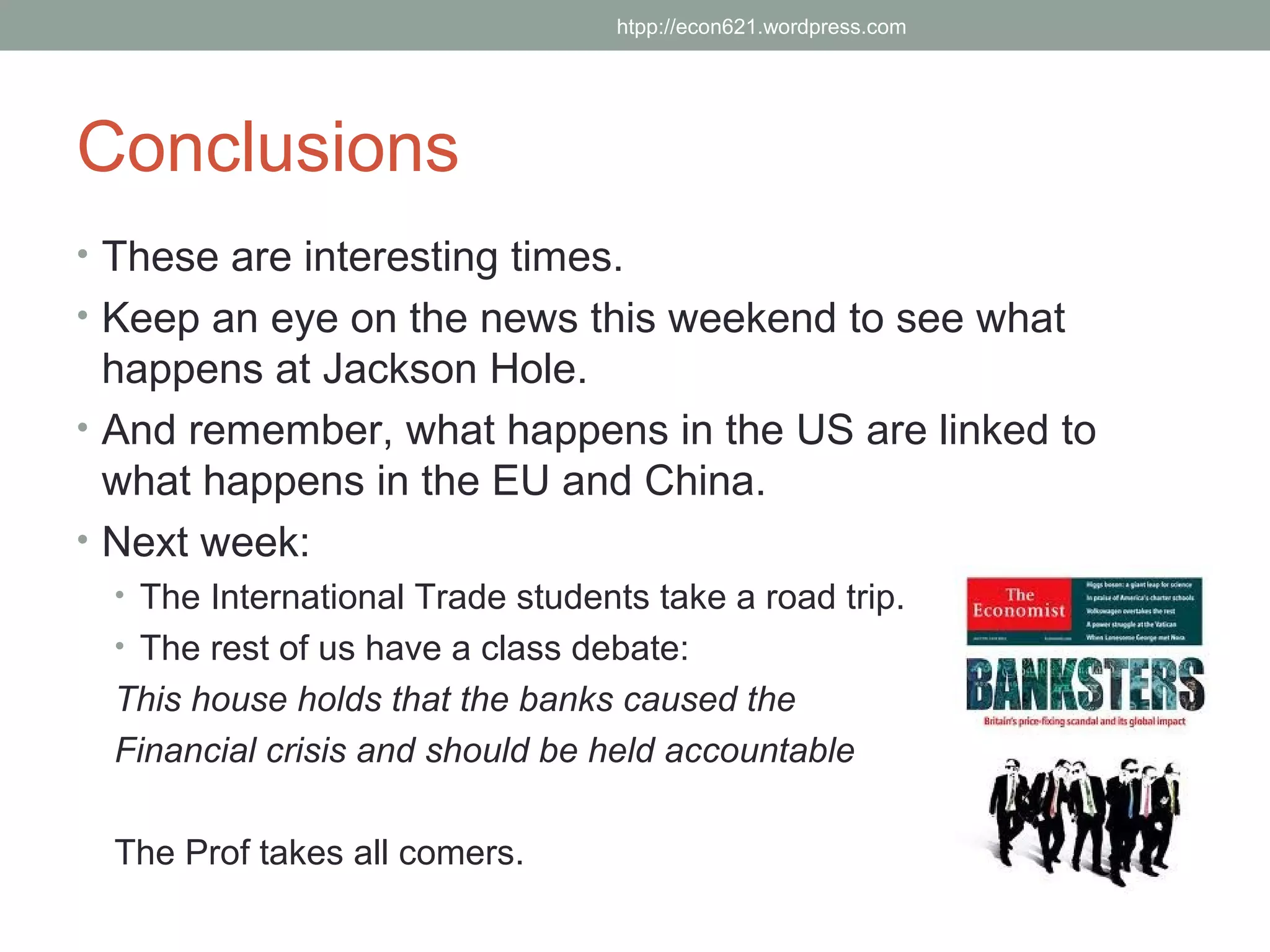 htpp://econ621.wordpress.com




Conclusions
• These are interesting times.
• Keep an eye on the news this weekend to see what
  happens at Jackson Hole.
• And remember, what happens in the US are linked to
  what happens in the EU and China.
• Next week:
  • The International Trade students take a road trip.
  • The rest of us have a class debate:
  This house holds that the banks caused the
  Financial crisis and should be held accountable

  The Prof takes all comers.
 