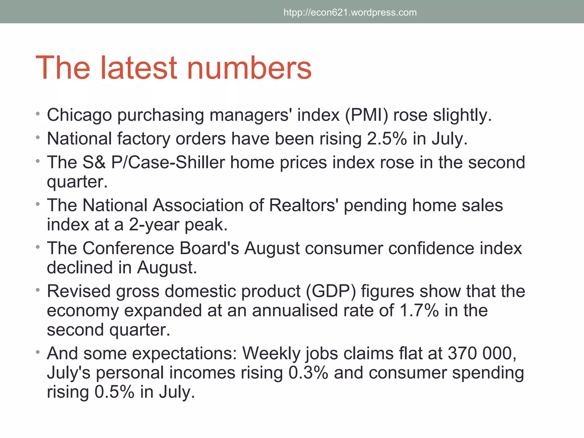 htpp://econ621.wordpress.com




The latest numbers
• Chicago purchasing managers' index (PMI) rose slightly.
• National factory orders have been rising 2.5% in July.
• The S& P/Case-Shiller home prices index rose in the second
    quarter.
•   The National Association of Realtors' pending home sales
    index at a 2-year peak.
•   The Conference Board's August consumer confidence index
    declined in August.
•   Revised gross domestic product (GDP) figures show that the
    economy expanded at an annualised rate of 1.7% in the
    second quarter.
•   And some expectations: Weekly jobs claims flat at 370 000,
    July's personal incomes rising 0.3% and consumer spending
    rising 0.5% in July.
 