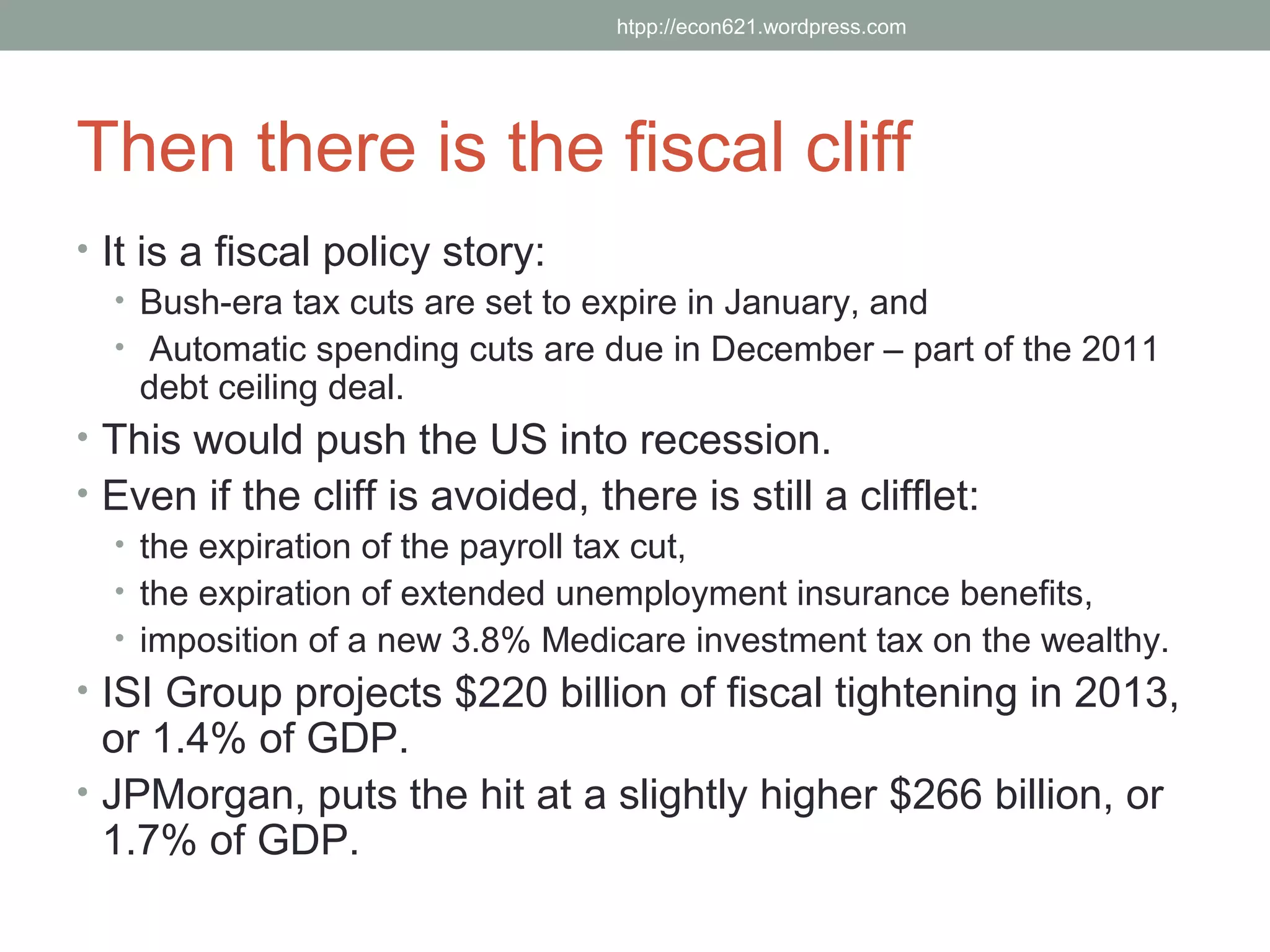 htpp://econ621.wordpress.com




Then there is the fiscal cliff
• It is a fiscal policy story:
   • Bush-era tax cuts are set to expire in January, and
   • Automatic spending cuts are due in December – part of the 2011
     debt ceiling deal.
• This would push the US into recession.
• Even if the cliff is avoided, there is still a clifflet:
   • the expiration of the payroll tax cut,
   • the expiration of extended unemployment insurance benefits,
   • imposition of a new 3.8% Medicare investment tax on the wealthy.
• ISI Group projects $220 billion of fiscal tightening in 2013,
  or 1.4% of GDP.
• JPMorgan, puts the hit at a slightly higher $266 billion, or
  1.7% of GDP.
 