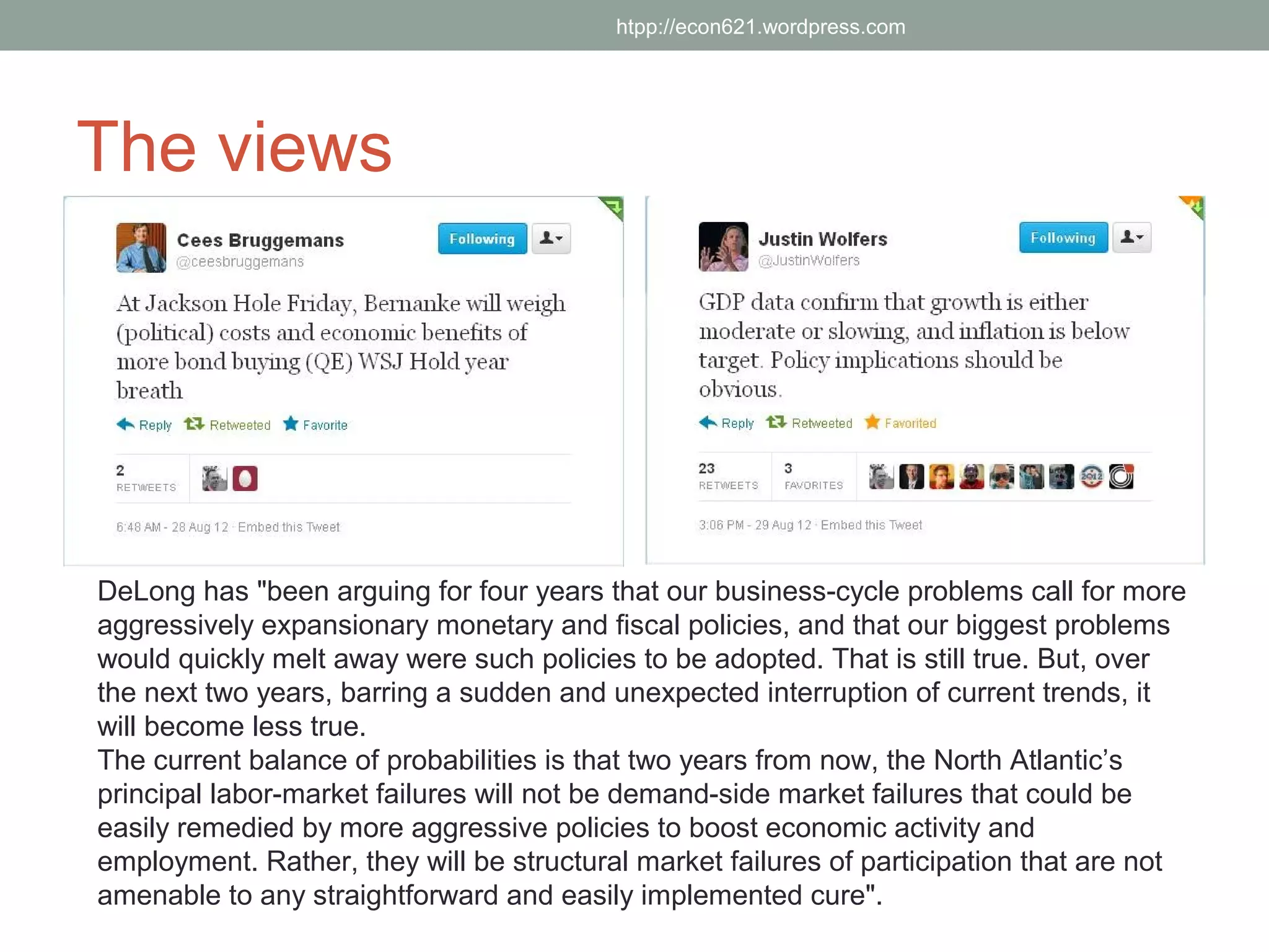 htpp://econ621.wordpress.com




The views




DeLong has "been arguing for four years that our business-cycle problems call for more
aggressively expansionary monetary and fiscal policies, and that our biggest problems
would quickly melt away were such policies to be adopted. That is still true. But, over
the next two years, barring a sudden and unexpected interruption of current trends, it
will become less true.
The current balance of probabilities is that two years from now, the North Atlantic’s
principal labor-market failures will not be demand-side market failures that could be
easily remedied by more aggressive policies to boost economic activity and
employment. Rather, they will be structural market failures of participation that are not
amenable to any straightforward and easily implemented cure".
 