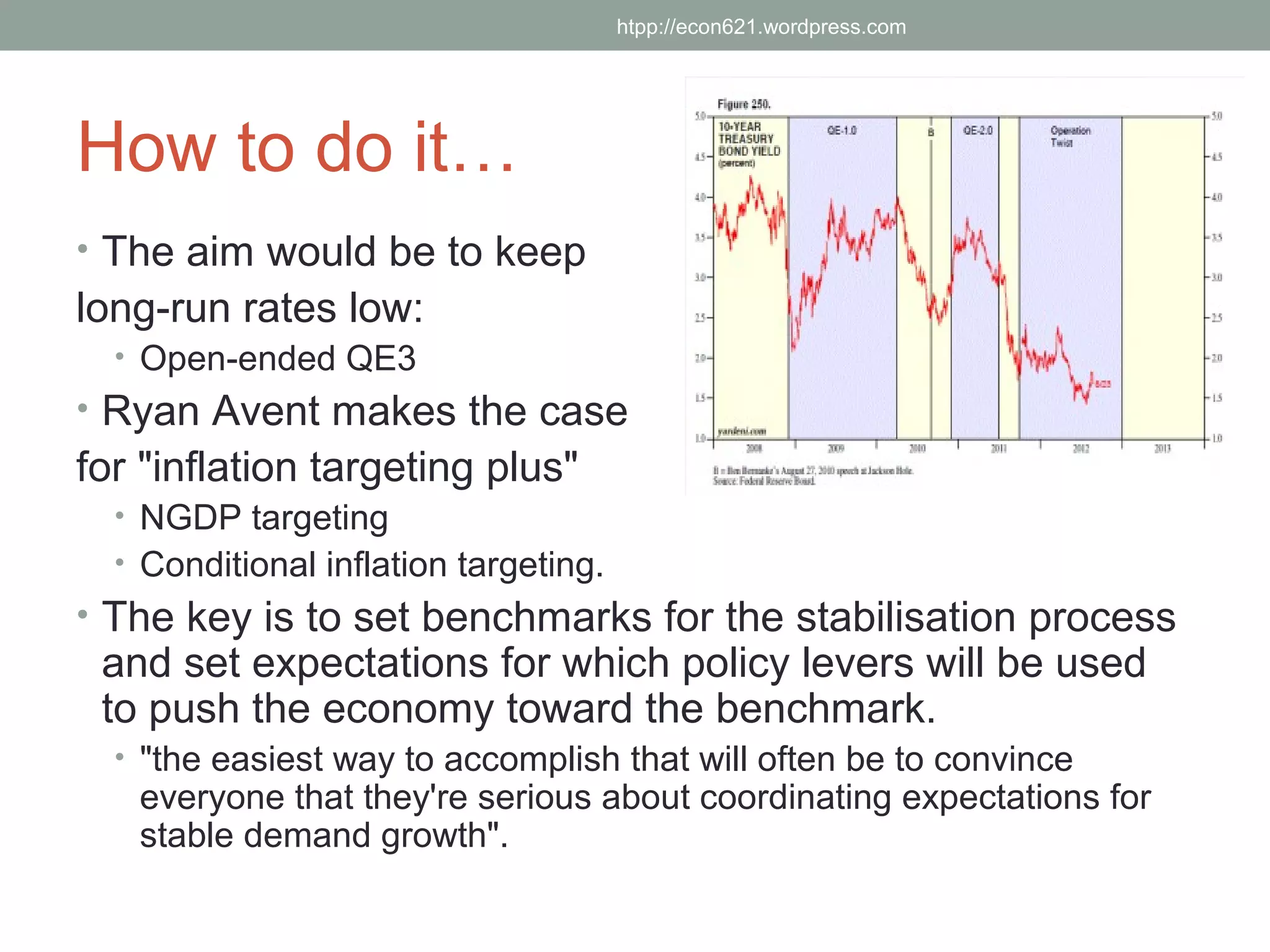 htpp://econ621.wordpress.com




How to do it…
• The aim would be to keep
long-run rates low:
  • Open-ended QE3
• Ryan Avent makes the case
for "inflation targeting plus"
  • NGDP targeting
  • Conditional inflation targeting.
• The key is to set benchmarks for the stabilisation process
 and set expectations for which policy levers will be used
 to push the economy toward the benchmark.
  • "the easiest way to accomplish that will often be to convince
   everyone that they're serious about coordinating expectations for
   stable demand growth".
 
