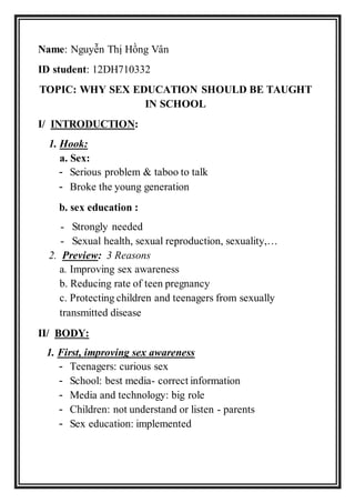 Name: Nguyễn Thị Hồng Vân
ID student: 12DH710332
TOPIC: WHY SEX EDUCATION SHOULD BE TAUGHT
IN SCHOOL
I/ INTRODUCTION:
1. Hook:
a. Sex:
- Serious problem & taboo to talk
- Broke the young generation
b. sex education :
- Strongly needed
- Sexual health, sexual reproduction, sexuality,…
2. Preview: 3 Reasons
a. Improving sex awareness
b. Reducing rate of teen pregnancy
c. Protecting children and teenagers from sexually
transmitted disease
II/ BODY:
1. First, improving sex awareness
- Teenagers: curious sex
- School: best media- correct information
- Media and technology: big role
- Children: not understand or listen - parents
- Sex education: implemented
 