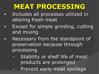 MEAT PROCESSING
 Includes all processes utilized in
altering fresh meat
 Except for simple grinding, cutting
and mixing
 Necessary from the standpoint of
preservation because through
processing
- Stability or shelf life of meat
products are prolonged
- Prevent early meat spoilage
 