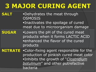 3 MAJOR CURING AGENT
SALT Dehydrates the meat through
OSMOSIS
Inactivates the spoilage of cured
meat due to microorganism damage
SUGAR Lowers the pH of the cured meat
products when it forms LACTIC ACID
enhanced the flavor of the cured
products
NITRATE Color-fixing agent responsible for the
production of pinkish cured meat color
Inhibits the growth of “Clostridium
botulinum” and other putrefactive
bacteria
 