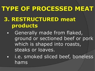 TYPE OF PROCESSED MEAT
3. RESTRUCTURED meat
products
 Generally made from flaked,
ground or sectioned beef or pork
which is shaped into roasts,
steaks or loaves.
 i.e. smoked sliced beef, boneless
hams
 