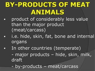 BY-PRODUCTS OF MEAT
ANIMALS
 product of considerably less value
than the major product
(meat/carcass)
 i.e. hide, skin, fat, bone and internal
organs
 In other countries (temperate)
- major products – hide, skin, milk,
draft
- by-products – meat/carcass
 