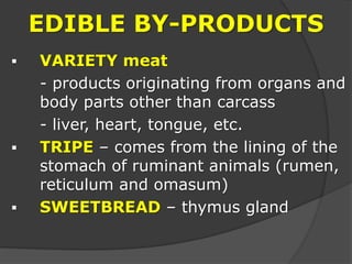 EDIBLE BY-PRODUCTS
 VARIETY meat
- products originating from organs and
body parts other than carcass
- liver, heart, tongue, etc.
 TRIPE – comes from the lining of the
stomach of ruminant animals (rumen,
reticulum and omasum)
 SWEETBREAD – thymus gland
 
