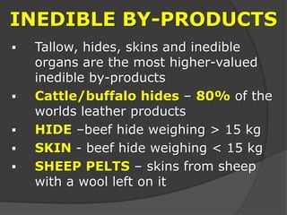 INEDIBLE BY-PRODUCTS
 Tallow, hides, skins and inedible
organs are the most higher-valued
inedible by-products
 Cattle/buffalo hides – 80% of the
worlds leather products
 HIDE –beef hide weighing > 15 kg
 SKIN - beef hide weighing < 15 kg
 SHEEP PELTS – skins from sheep
with a wool left on it
 