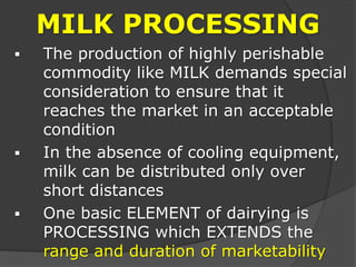 MILK PROCESSING
 The production of highly perishable
commodity like MILK demands special
consideration to ensure that it
reaches the market in an acceptable
condition
 In the absence of cooling equipment,
milk can be distributed only over
short distances
 One basic ELEMENT of dairying is
PROCESSING which EXTENDS the
range and duration of marketability
 