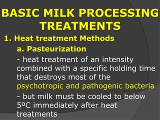 BASIC MILK PROCESSING
TREATMENTS
1. Heat treatment Methods
a. Pasteurization
- heat treatment of an intensity
combined with a specific holding time
that destroys most of the
psychotropic and pathogenic bacteria
- but milk must be cooled to below
5ºC immediately after heat
treatments
 