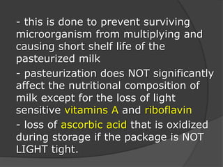 - this is done to prevent surviving
microorganism from multiplying and
causing short shelf life of the
pasteurized milk
- pasteurization does NOT significantly
affect the nutritional composition of
milk except for the loss of light
sensitive vitamins A and riboflavin
- loss of ascorbic acid that is oxidized
during storage if the package is NOT
LIGHT tight.
 