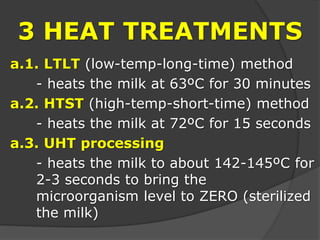 3 HEAT TREATMENTS
a.1. LTLT (low-temp-long-time) method
- heats the milk at 63ºC for 30 minutes
a.2. HTST (high-temp-short-time) method
- heats the milk at 72ºC for 15 seconds
a.3. UHT processing
- heats the milk to about 142-145ºC for
2-3 seconds to bring the
microorganism level to ZERO (sterilized
the milk)
 