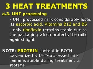 3 HEAT TREATMENTS
a.3. UHT processing
- UHT processed milk considerably loses
its ascorbic acid, Vitamins B12 and B6
- only riboflavin remains stable due to
the packaging which protects the milk
against light
NOTE: PROTEIN content in BOTH
pasteurized & UHT-processed milk
remains stable during treatment &
storage
 