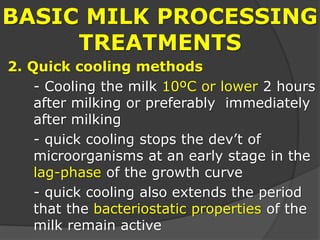 BASIC MILK PROCESSING
TREATMENTS
2. Quick cooling methods
- Cooling the milk 10ºC or lower 2 hours
after milking or preferably immediately
after milking
- quick cooling stops the dev’t of
microorganisms at an early stage in the
lag-phase of the growth curve
- quick cooling also extends the period
that the bacteriostatic properties of the
milk remain active
 