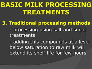 BASIC MILK PROCESSING
TREATMENTS
3. Traditional processing methods
- processing using salt and sugar
treatments
- adding this compounds at a level
below saturation to raw milk will
extend its shelf-life for few hours
 