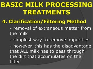 BASIC MILK PROCESSING
TREATMENTS
4. Clarification/Filtering Method
- removal of extraneous matter from
the milk
- simplest way to remove impurities
- however, this has the disadvantage
that ALL milk has to pass through
the dirt that accumulates on the
filter
 