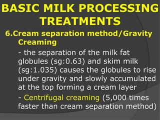 BASIC MILK PROCESSING
TREATMENTS
6.Cream separation method/Gravity
Creaming
- the separation of the milk fat
globules (sg:0.63) and skim milk
(sg:1.035) causes the globules to rise
under gravity and slowly accumulated
at the top forming a cream layer
- Centrifugal creaming (5,000 times
faster than cream separation method)
 
