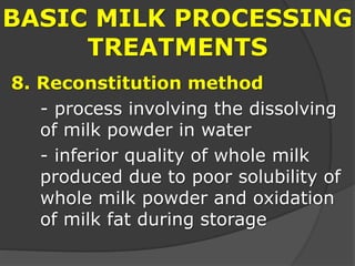 BASIC MILK PROCESSING
TREATMENTS
8. Reconstitution method
- process involving the dissolving
of milk powder in water
- inferior quality of whole milk
produced due to poor solubility of
whole milk powder and oxidation
of milk fat during storage
 