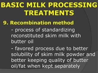 BASIC MILK PROCESSING
TREATMENTS
9. Recombination method
- process of standardizing
reconstituted skim milk with
butter oil
- favored process due to better
solubility of skim milk powder and
better keeping quality of butter
oil/fat when kept separately
 