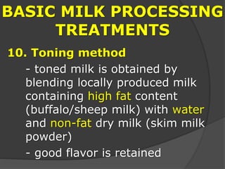 BASIC MILK PROCESSING
TREATMENTS
10. Toning method
- toned milk is obtained by
blending locally produced milk
containing high fat content
(buffalo/sheep milk) with water
and non-fat dry milk (skim milk
powder)
- good flavor is retained
 