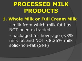 PROCESSED MILK
PRODUCTS
1. Whole Milk or Full Cream Milk
- milk from which milk fat has
NOT been extracted
- packaged for beverage (<3%
milk fat and NOT <8.25% milk
solid-non-fat (SNF)
 