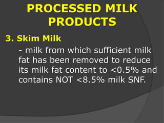 PROCESSED MILK
PRODUCTS
3. Skim Milk
- milk from which sufficient milk
fat has been removed to reduce
its milk fat content to <0.5% and
contains NOT <8.5% milk SNF.
 