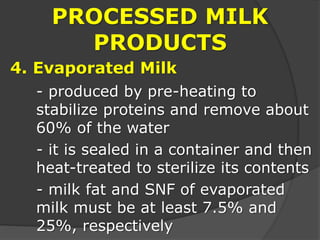 PROCESSED MILK
PRODUCTS
4. Evaporated Milk
- produced by pre-heating to
stabilize proteins and remove about
60% of the water
- it is sealed in a container and then
heat-treated to sterilize its contents
- milk fat and SNF of evaporated
milk must be at least 7.5% and
25%, respectively
 