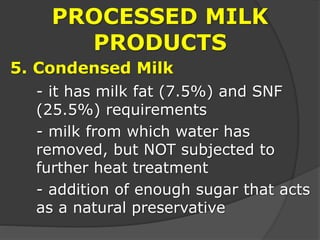 PROCESSED MILK
PRODUCTS
5. Condensed Milk
- it has milk fat (7.5%) and SNF
(25.5%) requirements
- milk from which water has
removed, but NOT subjected to
further heat treatment
- addition of enough sugar that acts
as a natural preservative
 